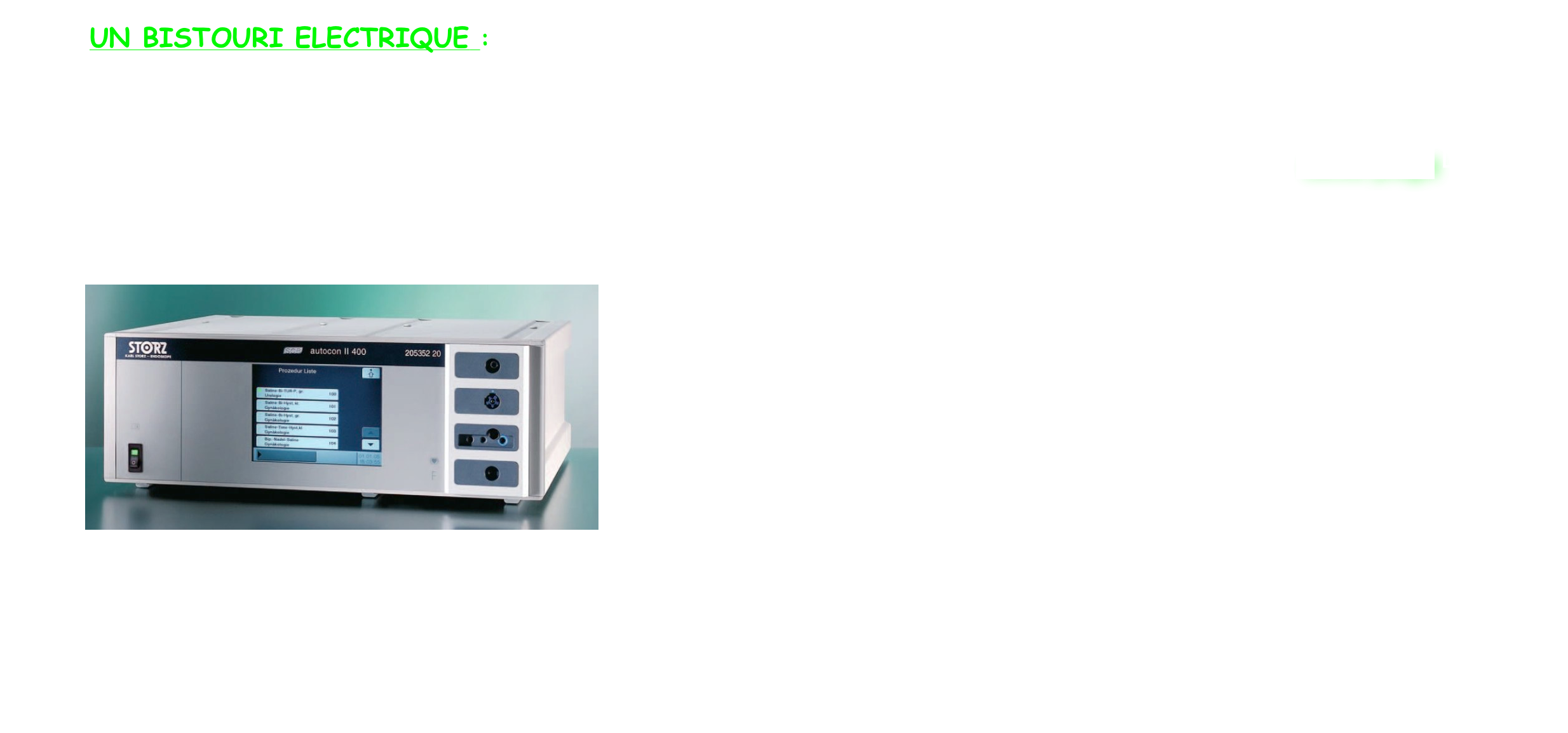             UN BISTOURI ELECTRIQUE :
   Mono ou bipolaire. Selon les instruments utilisés, le liquide de distension utilisé sera également différent, et l'énergie nécessaire au fonctionnement de l'instrumentation sera également différente. 
       Les deux types de coagulation qui sont utilisées en hystéroscopie opératoire sont décrites sur cette page Les deux modes de coagulation sont actuellement utilisés et sont parfaitement sécuritaires.

 
           ￼
  



 
